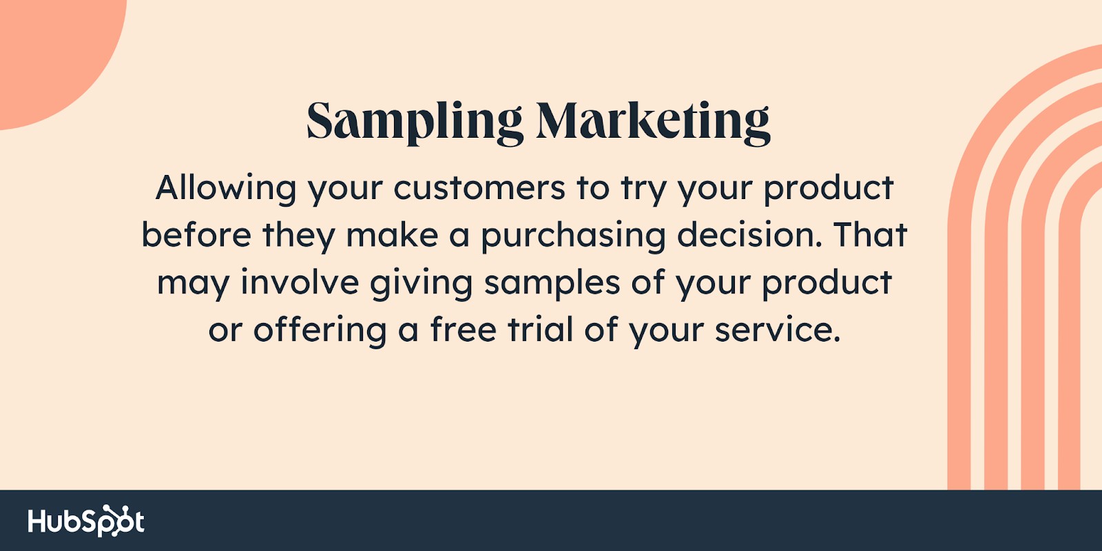 Sampling marketing. Allowing your customers to try your product before they make a purchasing decision. That may involve giving samples of your product or offering a free trial of your service.