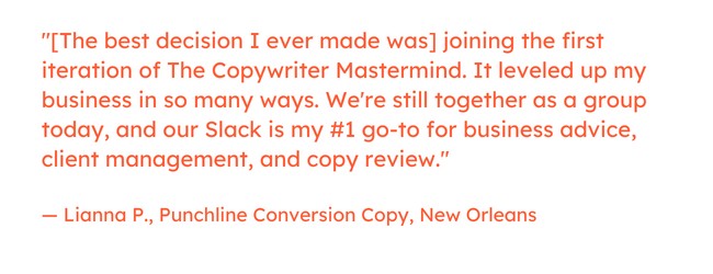 Freelance marketing quote: “[The best decision I ever made was] joining the first iteration of The Copywriter Mastermind. It leveled up my business in so many ways. We're still together as a group today, and our Slack is my #1 go-to for business advice, client management, and copy review.” — Lianna P., Punchline Conversion Copy, New Orleans