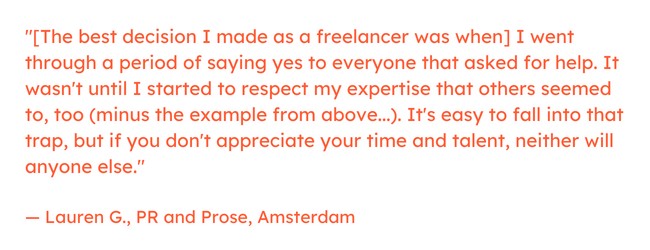 Freelancing quote: “[The best decision I made as a freelancer was when] I went through a period of saying yes to everyone that asked for help. It wasn't until I started to respect my expertise that others seemed to, too (minus the example from above...). It's easy to fall into that trap, but if you don't appreciate your time and talent, neither will anyone else.” — Lauren G., PR and Prose, Amsterdam