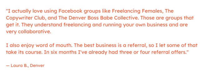 Freelance marketing quote: “I actually love using Facebook groups like Freelancing Females, The Copywriter Club, and The Denver Boss Babe Collective. Those are groups that get it. They understand freelancing and running your own business and are very collaborative.     I also enjoy word of mouth. The best business is a referral, so I let some of that take its course. In six months I've already had three or four referral offers.” — Laura B., Denver