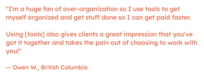 Freelancing quote: "I'm a huge fan of over-organization so I use tools to get myself organized and get stuff done so I can get paid faster.     Using [tools] also gives clients a great impression that you've got it together and takes the pain out of choosing to work with you!"  — Owen W., British Columbia
