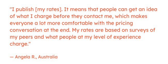 Freelancing quote: “I publish [my rates]. It means that people can get an idea of what I charge before they contact me, which makes everyone a lot more comfortable with the pricing conversation at the end. My rates are based on surveys of my peers and what people at my level of experience charge.” — Angela R., Australia