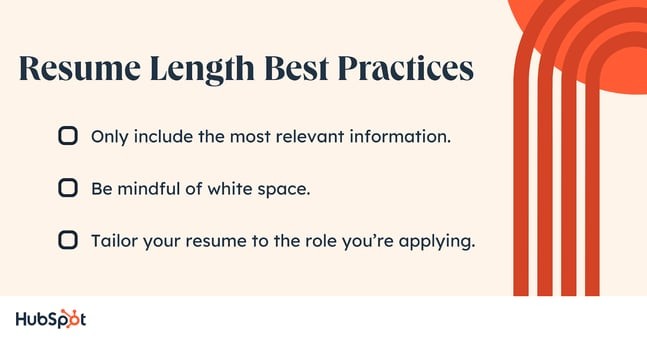Resume Length Best Practices. Only include the most relevant information. Be mindful of white space. Tailor your resume to the role you’re applying.
