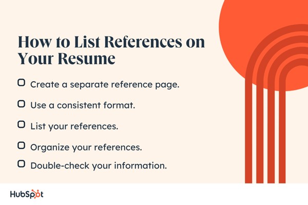 How to List References on Your Resume. Create a separate reference page. Organize your references. Use a consistent format. List your references. Double-check your information.